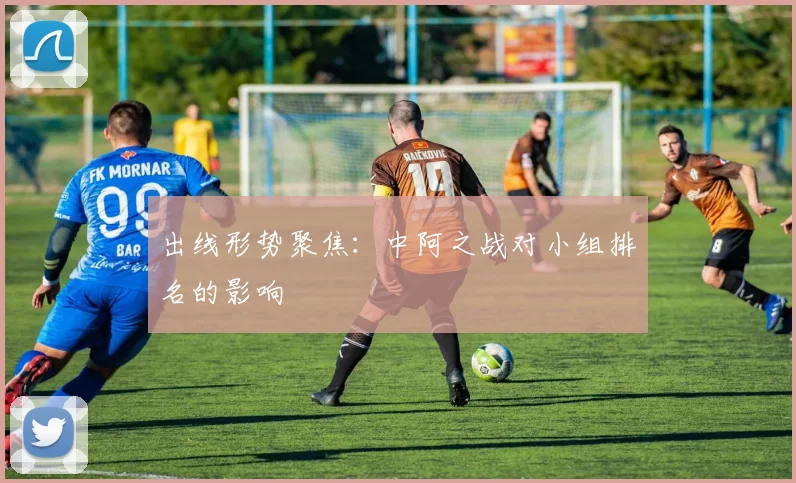 出线形势聚焦：中阿之战对小组排名的影响