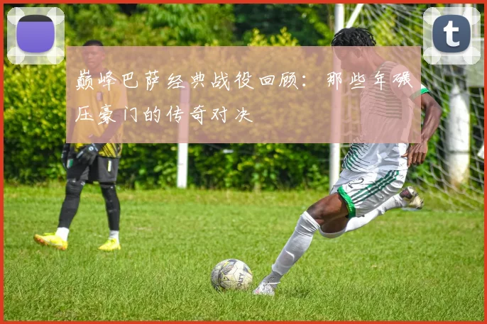 巅峰巴萨经典战役回顾：那些年碾压豪门的传奇对决