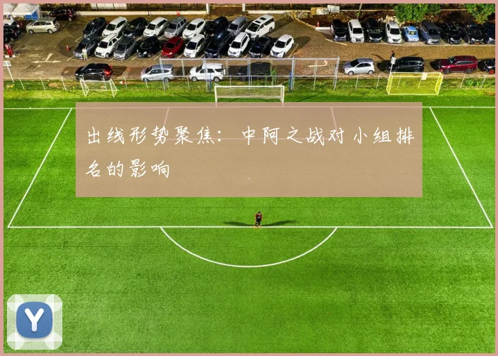 出线形势聚焦：中阿之战对小组排名的影响