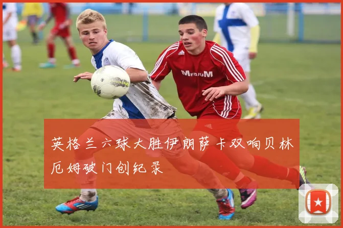 英格兰六球大胜伊朗萨卡双响贝林厄姆破门创纪录