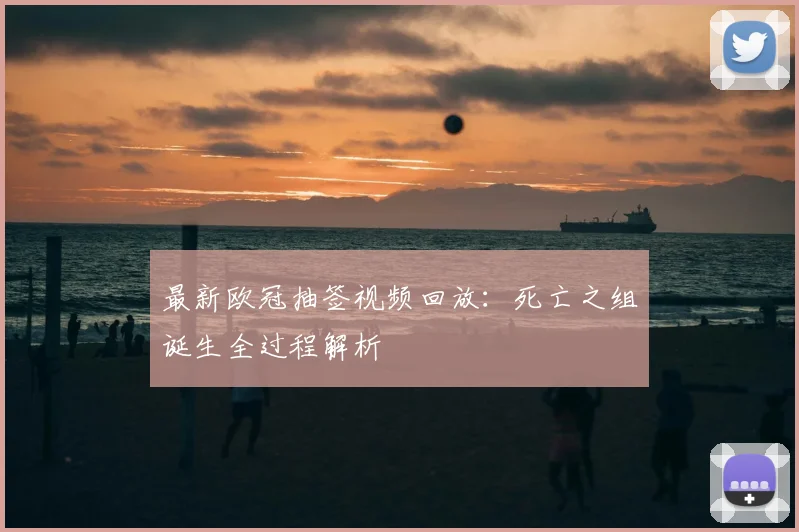 最新欧冠抽签视频回放：死亡之组诞生全过程解析