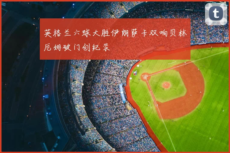 英格兰六球大胜伊朗萨卡双响贝林厄姆破门创纪录