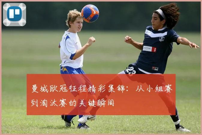 曼城欧冠征程精彩集锦:从小组赛到淘汰赛的关键瞬间