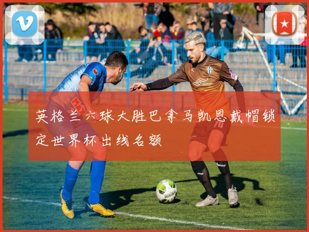 英格兰六球大胜巴拿马凯恩戴帽锁定世界杯出线名额