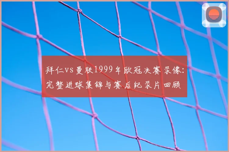 拜仁vs曼联1999年欧冠决赛录像：完整进球集锦与赛后纪录片回顾