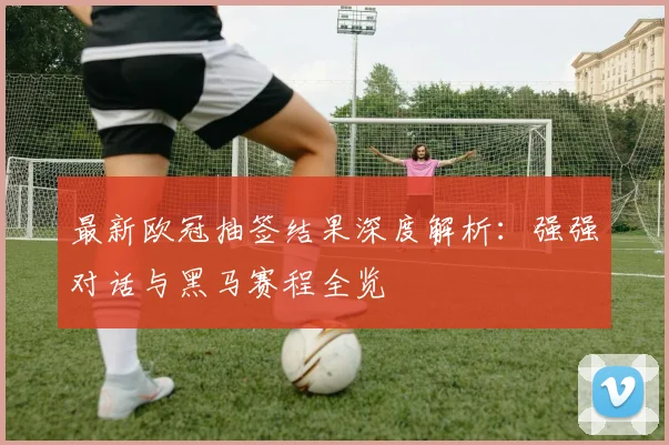 最新欧冠抽签结果深度解析：强强对话与黑马赛程全览